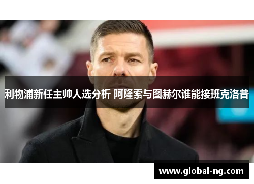 利物浦新任主帅人选分析 阿隆索与图赫尔谁能接班克洛普