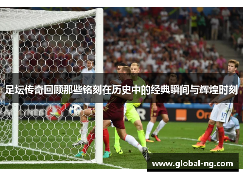 足坛传奇回顾那些铭刻在历史中的经典瞬间与辉煌时刻