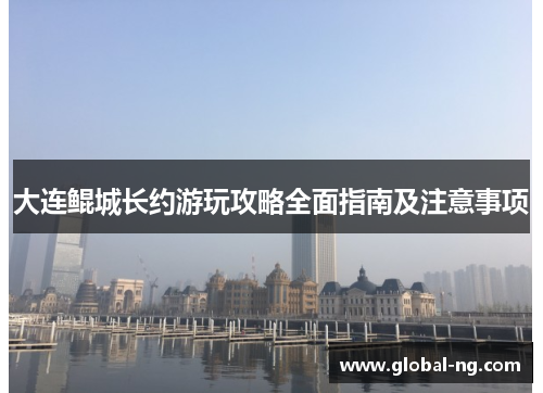 大连鲲城长约游玩攻略全面指南及注意事项